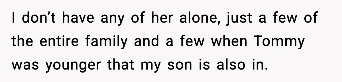 I don’t have any of her alone, just a few of the entire family and a few when Tommy was younger that my son is also in.