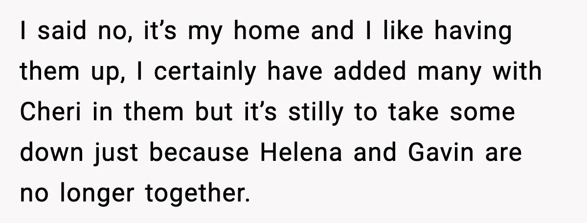 I said no, it’s my home and I like having them up, I certainly have added many with Cheri in them but it’s stilly to take some down just because...