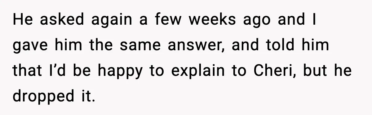 He asked again a few weeks ago and I gave him the same answer, and told him that I’d be happy to explain to Cheri, but he dropped it.