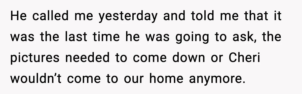 He called me yesterday and told me that it was the last time he was going to ask, the pictures needed to come down or Cheri wouldn’t come to our...