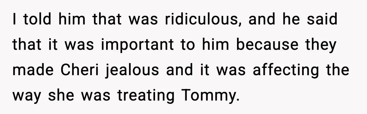 I told him that was ridiculous, and he said that it was important to him because they made Cheri jealous and it was affecting the way she was treating Tommy.