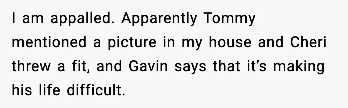 I am appalled. Apparently Tommy mentioned a picture in my house and Cheri threw a fit, and Gavin says that it’s making his life difficult.