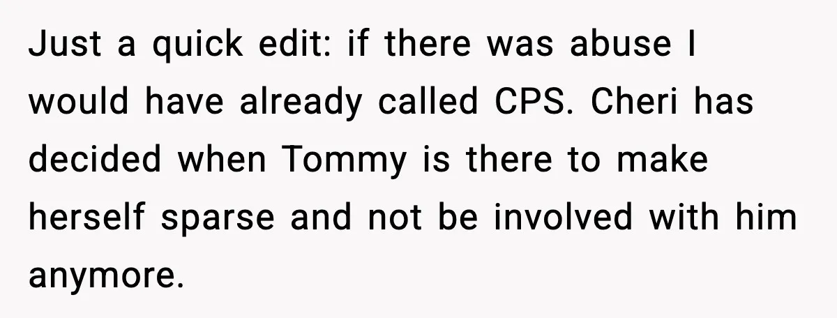 Just a quick edit: if there was abuse I would have already called CPS. Cheri has decided when Tommy is there to make herself sparse and not be involved with...