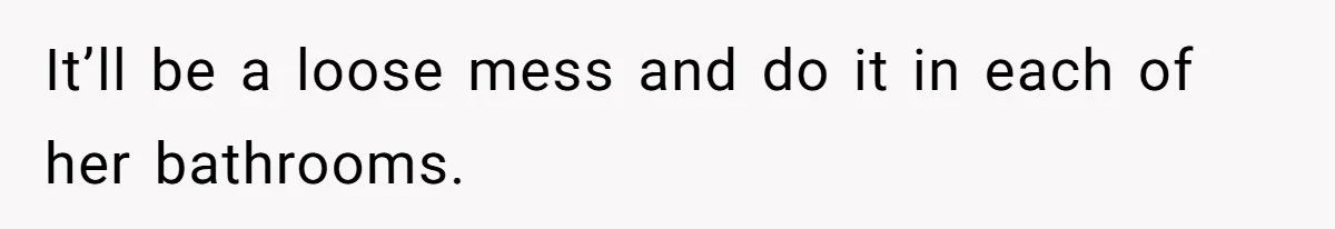 It’ll be a loose mess and do it in each of her bathrooms.