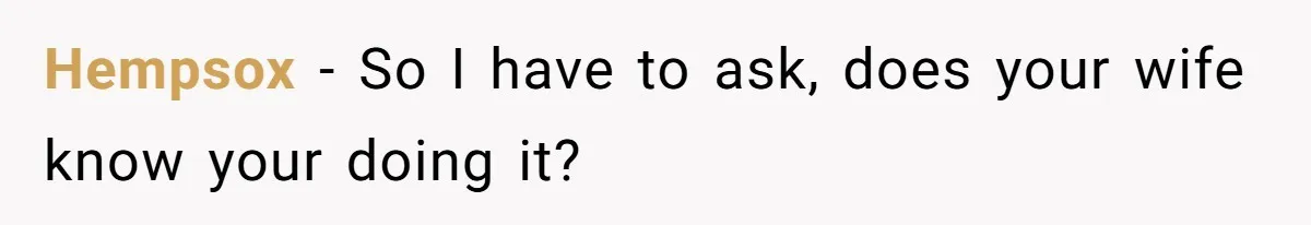 Hempsox − So I have to ask, does your wife know your doing it?