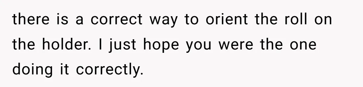 there is a correct way to orient the roll on the holder. I just hope you were the one doing it correctly.