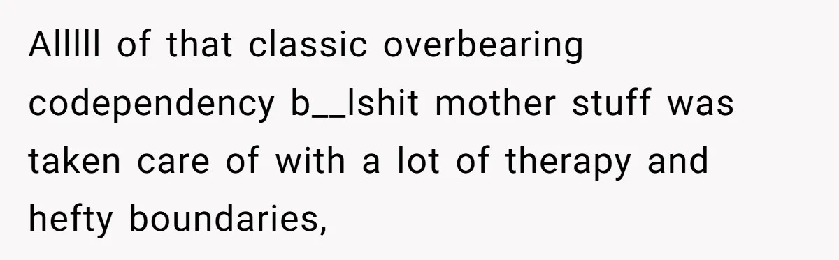 Alllll of that classic overbearing codependency b__lshit mother stuff was taken care of with a lot of therapy and hefty boundaries,