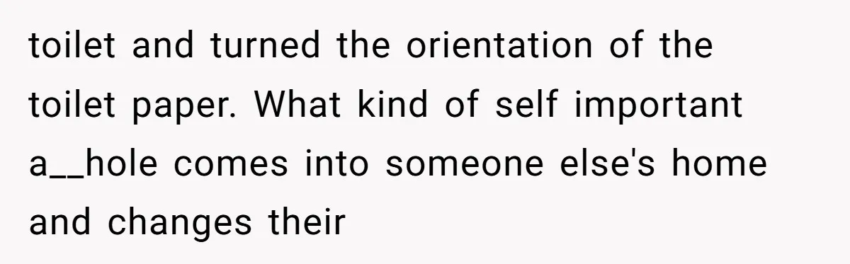 toilet and turned the orientation of the toilet paper. What kind of self important a__hole comes into someone else's home and changes their