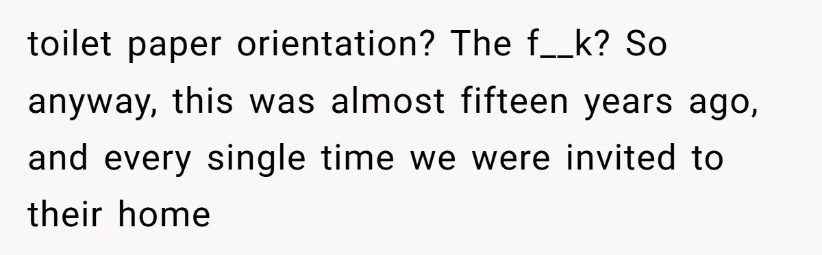 toilet paper orientation? The f__k? So anyway, this was almost fifteen years ago, and every single time we were invited to their home