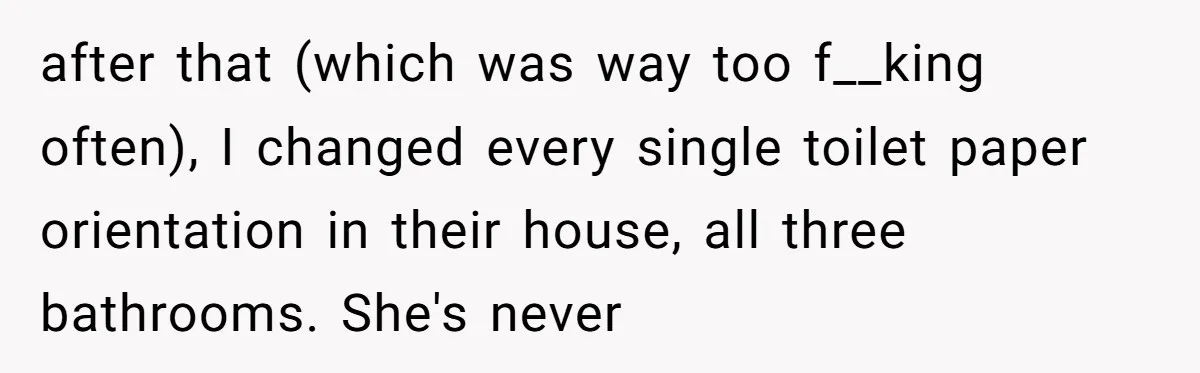 after that (which was way too f__king often), I changed every single toilet paper orientation in their house, all three bathrooms. She's never