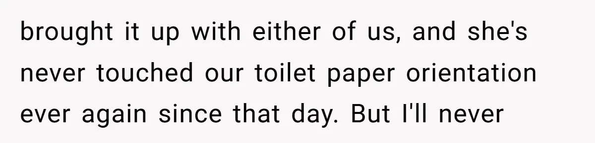 brought it up with either of us, and she's never touched our toilet paper orientation ever again since that day. But I'll never