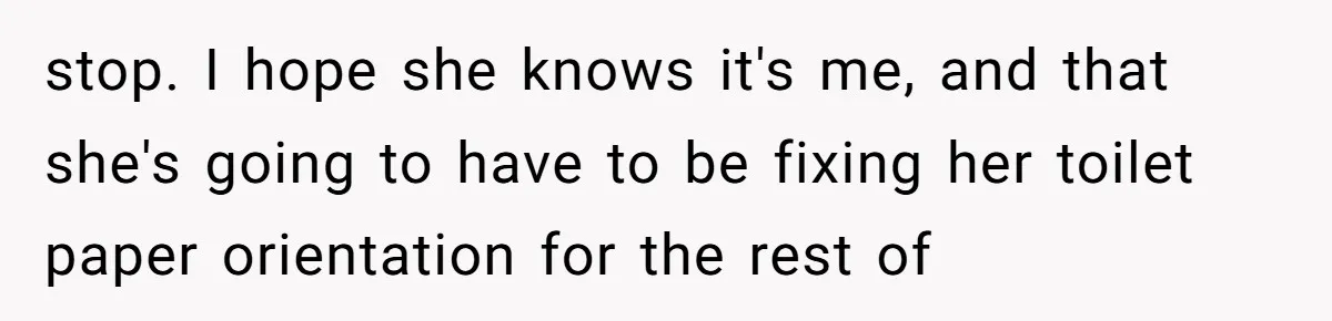 stop. I hope she knows it's me, and that she's going to have to be fixing her toilet paper orientation for the rest of