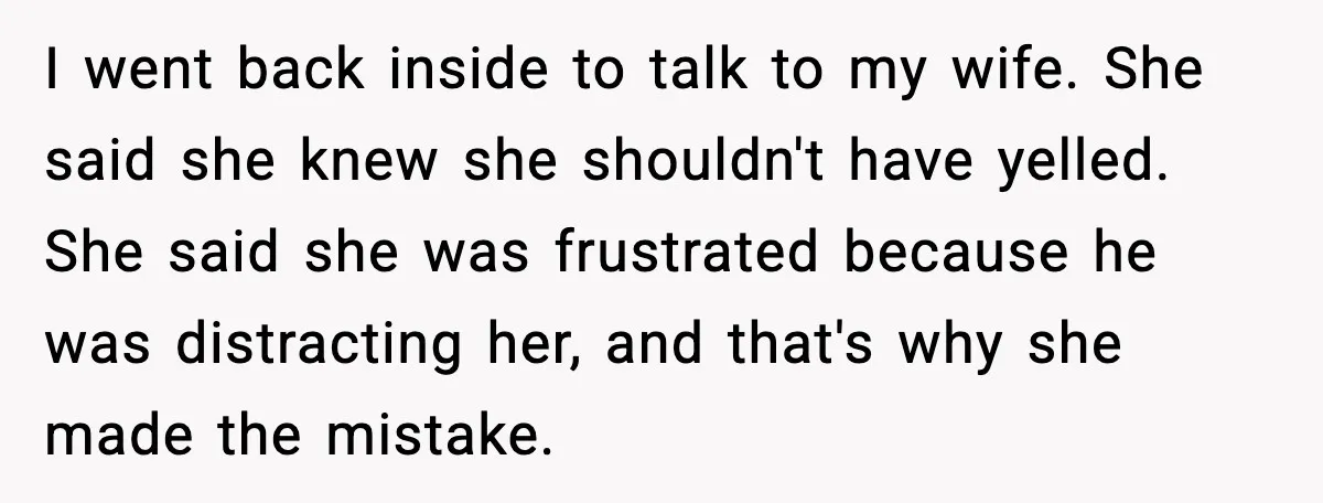 Wife Refuses to Apologize to Child, Husband Says It Changes How He Sees Her I went back inside to talk to my wife. She said she knew she shouldn't have yelled. She said she was frustrated because he was distracting her, and that's why...
