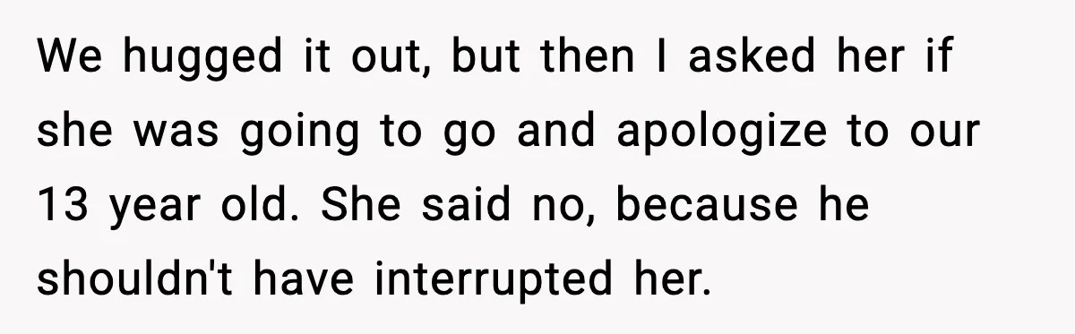 Wife Refuses to Apologize to Child, Husband Says It Changes How He Sees Her We hugged it out, but then I asked her if she was going to go and apologize to our 13 year old. She said no, because he shouldn't have interrupted...