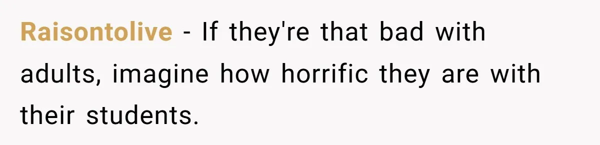 Raisontolive − If they're that bad with adults, imagine how horrific they are with their students.