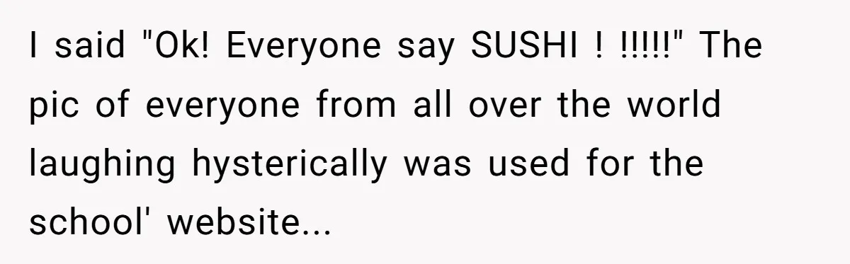 I said "Ok! Everyone say SUSHI ! !!!!!" The pic of everyone from all over the world laughing hysterically was used for the school' website...