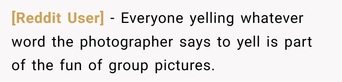 [Reddit User] − Everyone yelling whatever word the photographer says to yell is part of the fun of group pictures.