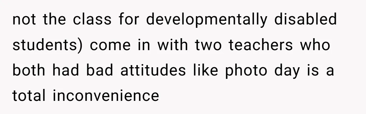 not the class for developmentally disabled students) come in with two teachers who both had bad attitudes like photo day is a total inconvenience