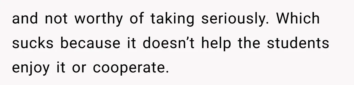 and not worthy of taking seriously. Which sucks because it doesn’t help the students enjoy it or cooperate.
