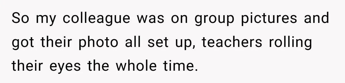 So my colleague was on group pictures and got their photo all set up, teachers rolling their eyes the whole time.