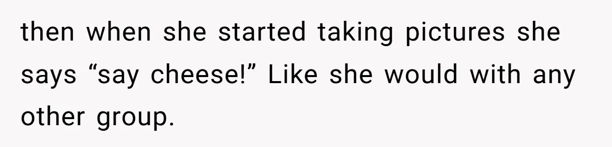 then when she started taking pictures she says “say cheese!” Like she would with any other group.