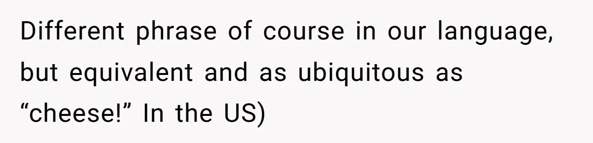 Different phrase of course in our language, but equivalent and as ubiquitous as “cheese!” In the US)