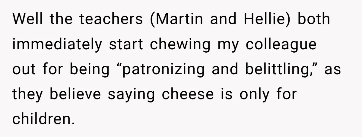 Well the teachers (Martin and Hellie) both immediately start chewing my colleague out for being “patronizing and belittling,” as they believe saying cheese is only for children.