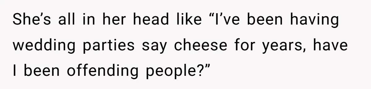 She’s all in her head like “I’ve been having wedding parties say cheese for years, have I been offending people?”
