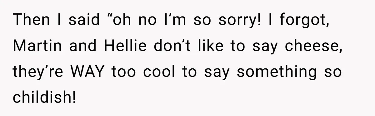 Then I said “oh no I’m so sorry! I forgot, Martin and Hellie don’t like to say cheese, they’re WAY too cool to say something so childish!