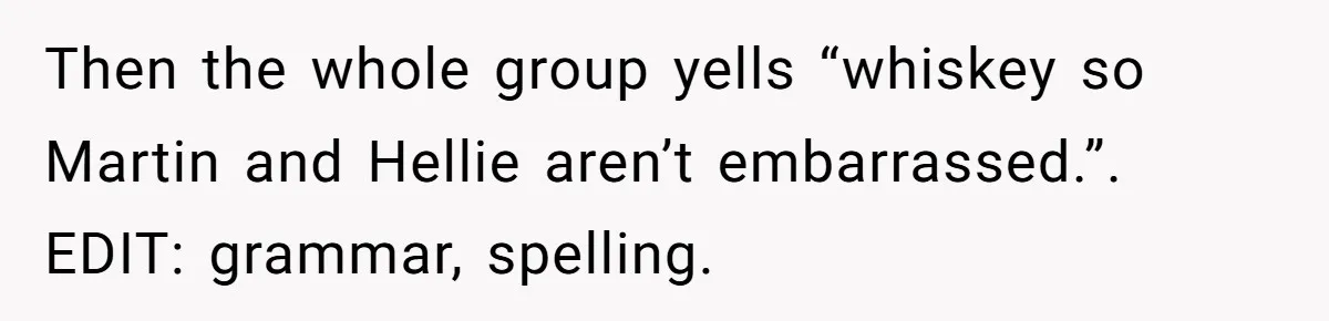 Then the whole group yells “whiskey so Martin and Hellie aren’t embarrassed.”. EDIT: grammar, spelling.