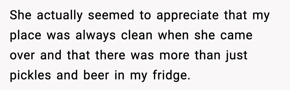 She actually seemed to appreciate that my place was always clean when she came over and that there was more than just pickles and beer in my fridge.