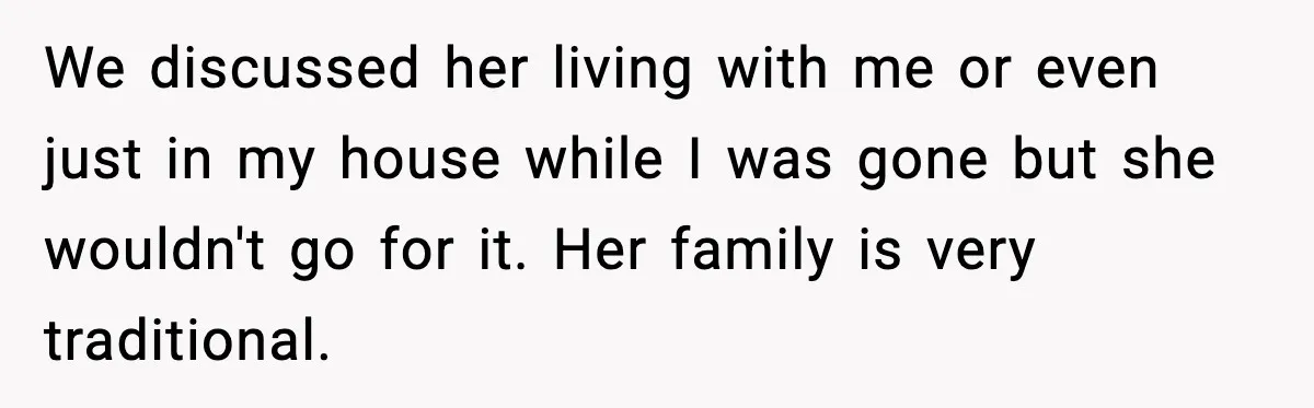 We discussed her living with me or even just in my house while I was gone but she wouldn't go for it. Her family is very traditional.