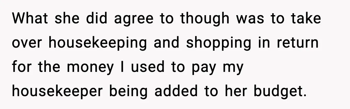 What she did agree to though was to take over housekeeping and shopping in return for the money I used to pay my housekeeper being added to her budget.