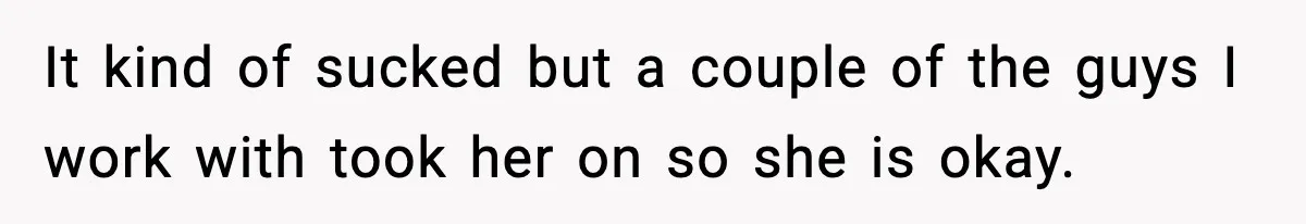 It kind of sucked but a couple of the guys I work with took her on so she is okay.