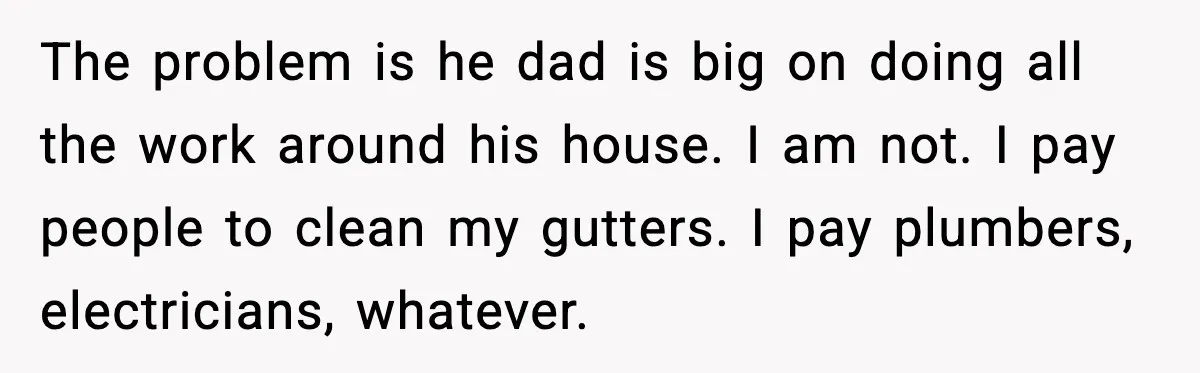 The problem is he dad is big on doing all the work around his house. I am not. I pay people to clean my gutters. I pay plumbers, electricians, whatever.