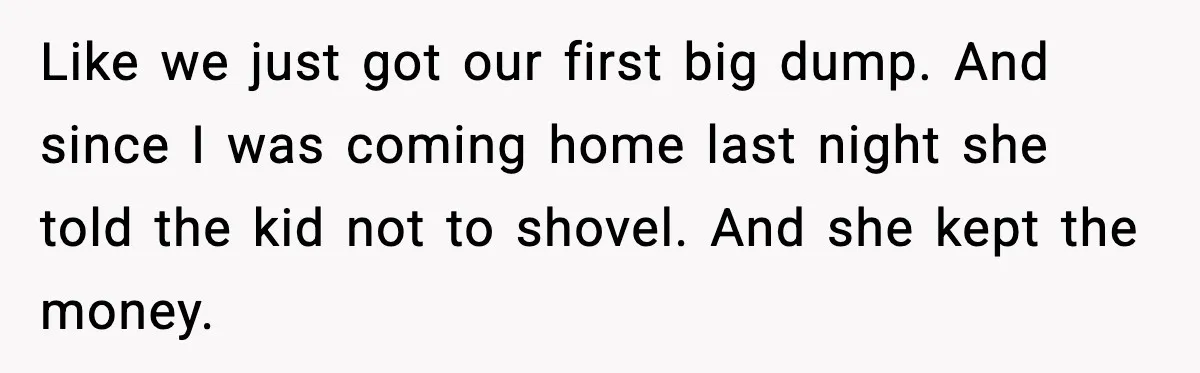 Like we just got our first big dump. And since I was coming home last night she told the kid not to shovel. And she kept the money.