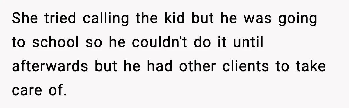 She tried calling the kid but he was going to school so he couldn't do it until afterwards but he had other clients to take care of.