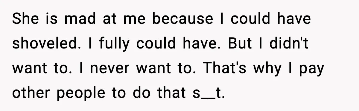 She is mad at me because I could have shoveled. I fully could have. But I didn't want to. I never want to. That's why I pay other people to...