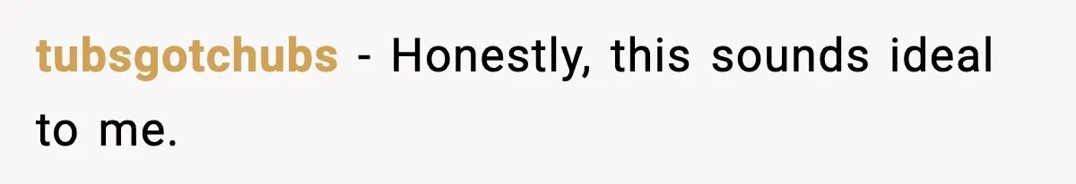 tubsgotchubs - Honestly, this sounds ideal to me.