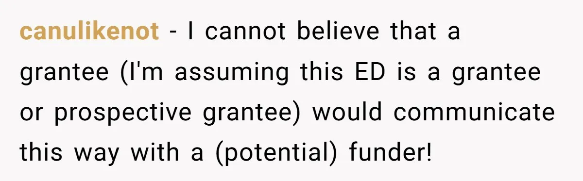 This Rockstar Boss Refused to Help an Executive Until He Apologized to His Female Manager canulikenot - I cannot believe that a grantee (I'm assuming this ED is a grantee or prospective grantee) would communicate this way with a (potential) funder!