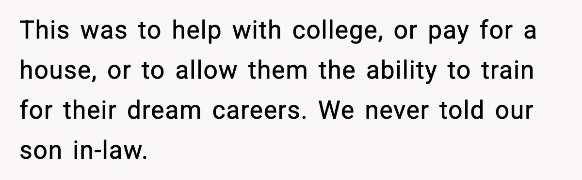 This was to help with college, or pay for a house, or to allow them the ability to train for their dream careers. We never told our son in-law.