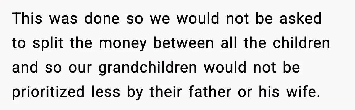 This was done so we would not be asked to split the money between all the children and so our grandchildren would not be prioritized less by their father or...