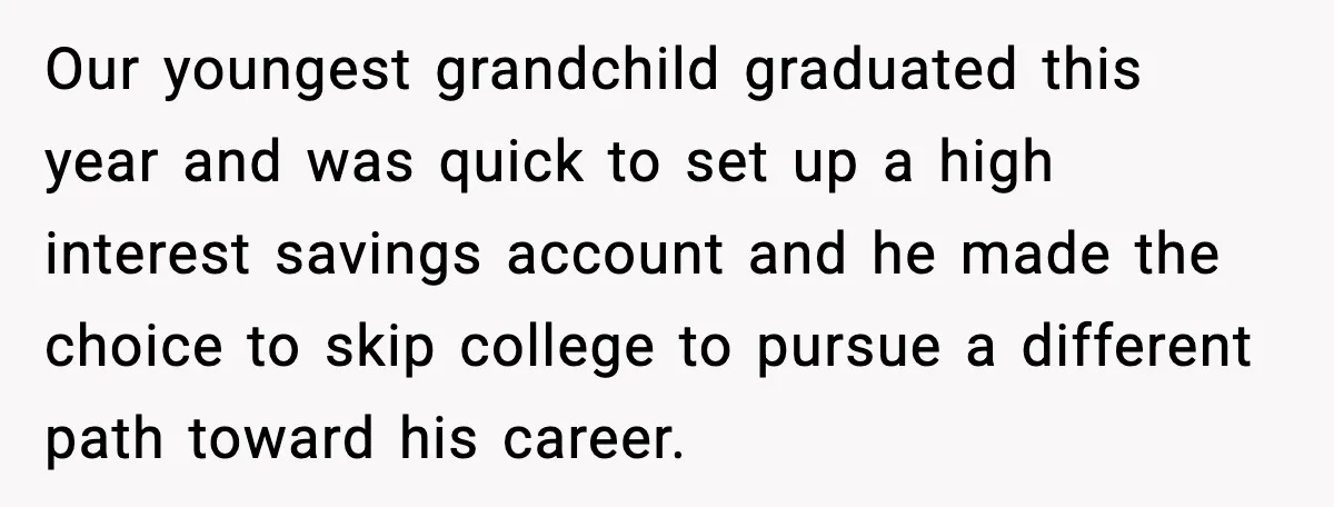 Our youngest grandchild graduated this year and was quick to set up a high interest savings account and he made the choice to skip college to pursue a different path...