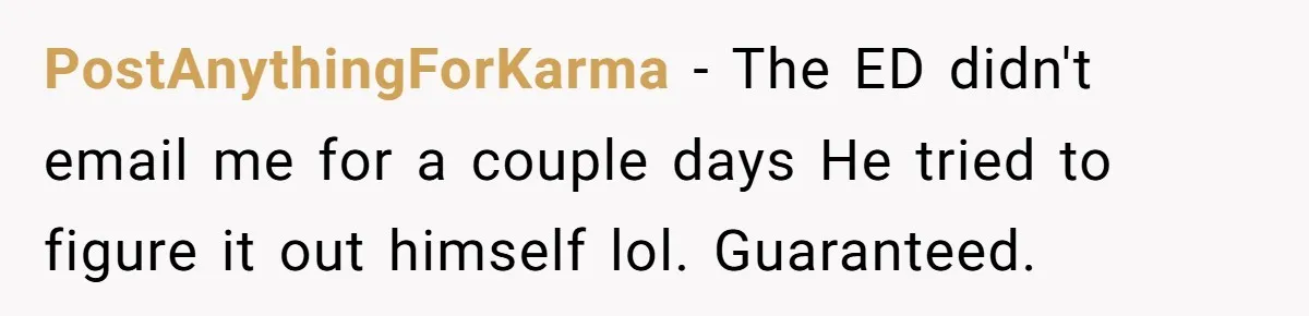 This Rockstar Boss Refused to Help an Executive Until He Apologized to His Female Manager PostAnythingForKarma - The ED didn't email me for a couple days He tried to figure it out himself lol. Guaranteed.