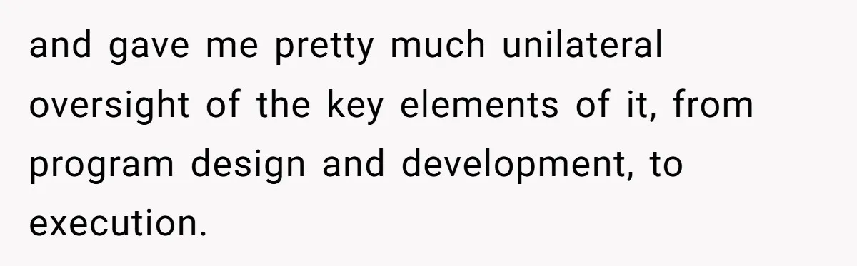 This Rockstar Boss Refused to Help an Executive Until He Apologized to His Female Manager and gave me pretty much unilateral oversight of the key elements of it, from program design and development, to execution.
