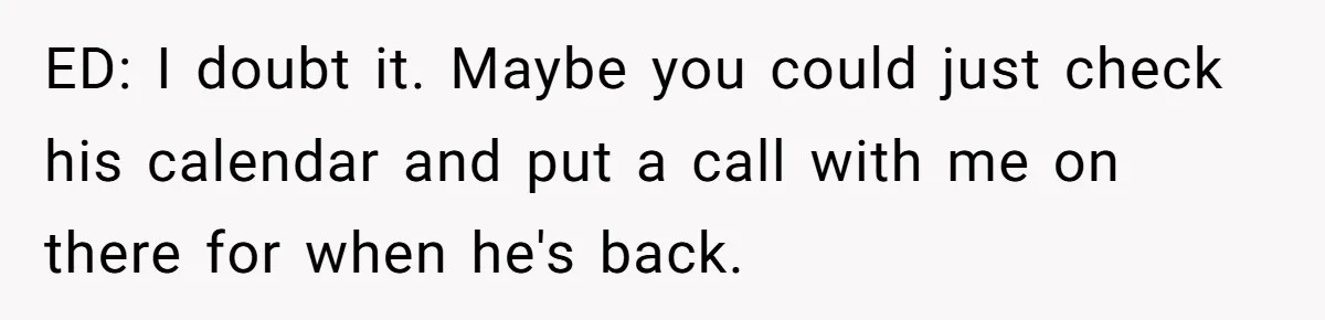 This Rockstar Boss Refused to Help an Executive Until He Apologized to His Female Manager ED: I doubt it. Maybe you could just check his calendar and put a call with me on there for when he's back.