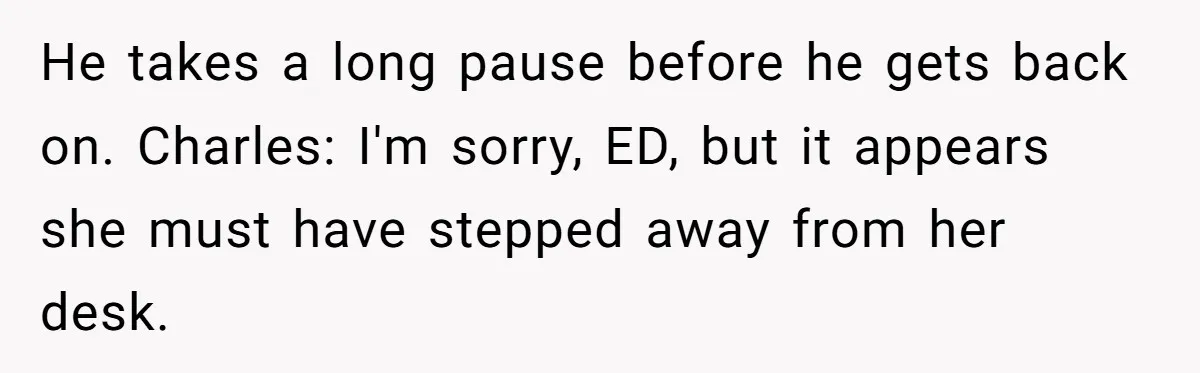 This Rockstar Boss Refused to Help an Executive Until He Apologized to His Female Manager He takes a long pause before he gets back on. Charles: I'm sorry, ED, but it appears she must have stepped away from her desk.