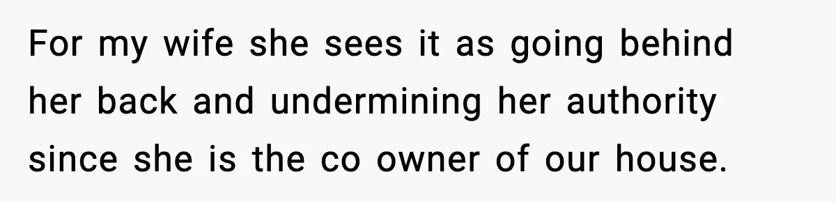 For my wife she sees it as going behind her back and undermining her authority since she is the co owner of our house.