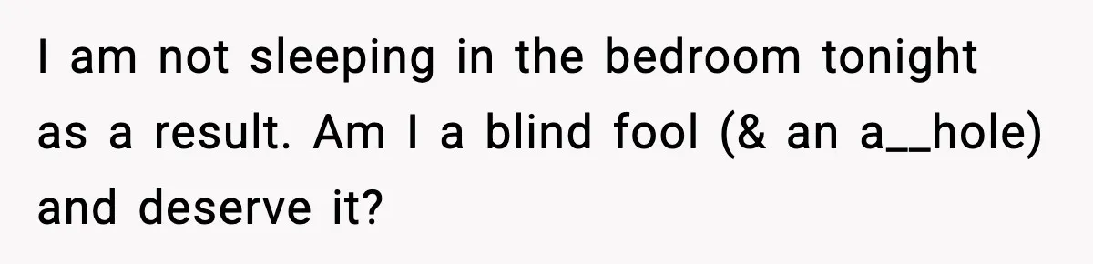 I am not sleeping in the bedroom tonight as a result. Am I a blind fool (& an a__hole) and deserve it?