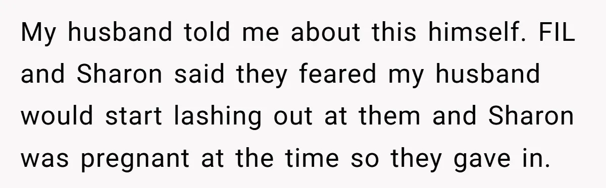 My husband told me about this himself. FIL and Sharon said they feared my husband would start lashing out at them and Sharon was pregnant at the time so they...